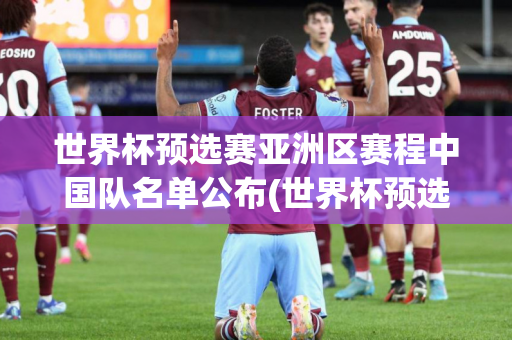 世界杯预选赛亚洲区赛程中国队名单公布(世界杯预选赛亚洲区赛程中国队名单公布)