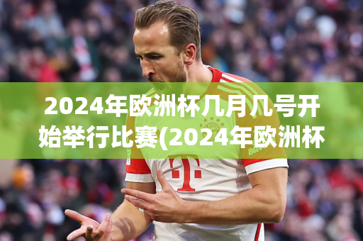 2024年欧洲杯几月几号开始举行比赛(2024年欧洲杯几月几号开始举行比赛的)