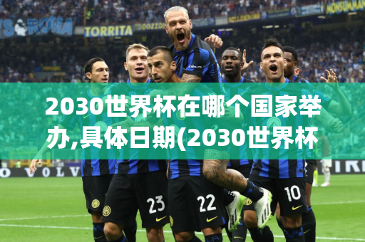 2030世界杯在哪个国家举办,具体日期(2030世界杯在哪个国家举办,具体日期是什么)