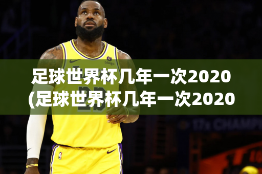 足球世界杯几年一次2020(足球世界杯几年一次2020比赛)