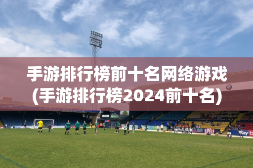 手游排行榜前十名网络游戏(手游排行榜2024前十名)