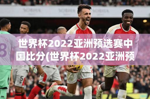 世界杯2022亚洲预选赛中国比分(世界杯2022亚洲预选赛中国比分结果)