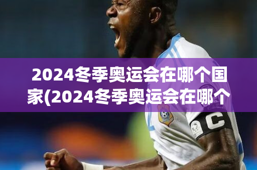 2024冬季奥运会在哪个国家(2024冬季奥运会在哪个国家举行)