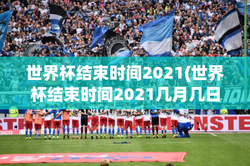 世界杯结束时间2021(世界杯结束时间2021几月几日)