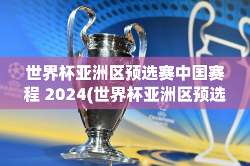 世界杯亚洲区预选赛中国赛程 2024(世界杯亚洲区预选赛中国赛程 2024年)