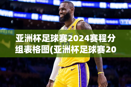 亚洲杯足球赛2024赛程分组表格图(亚洲杯足球赛2024赛程分组表格图片)