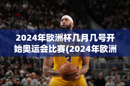 2024年欧洲杯几月几号开始奥运会比赛(2024年欧洲杯几月几号开始奥运会比赛的)