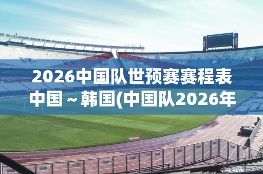 2026中国队世预赛赛程表中国～韩国(中国队2026年世界杯预选赛)