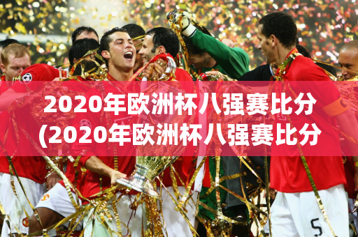 2020年欧洲杯八强赛比分(2020年欧洲杯八强赛比分结果)